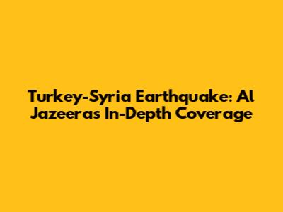 Turkey-Syria Earthquake: Al Jazeera's In-Depth Coverage
