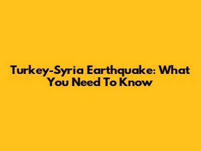 Turkey-Syria Earthquake: What You Need To Know