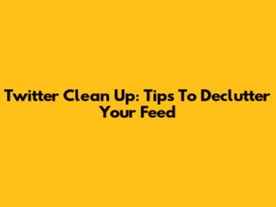 Twitter Clean Up: Tips To Declutter Your Feed