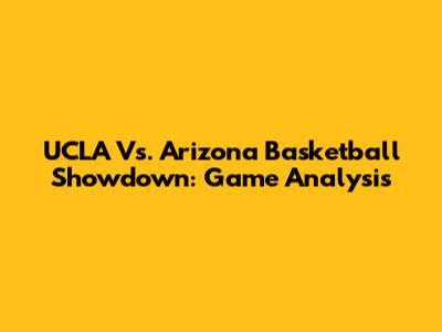 UCLA Vs. Arizona Basketball Showdown: Game Analysis