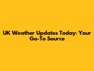 UK Weather Updates Today: Your Go-To Source