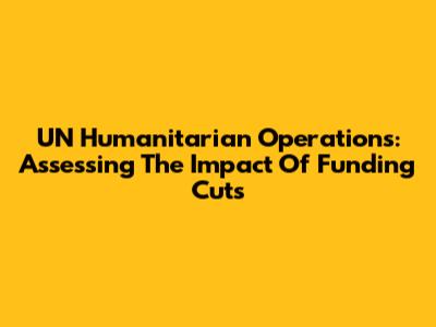 UN Humanitarian Operations: Assessing The Impact Of Funding Cuts