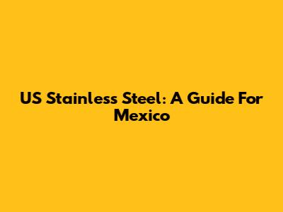 US Stainless Steel: A Guide For Mexico