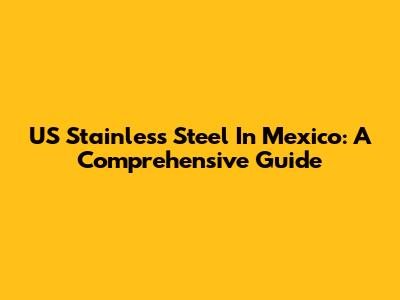 US Stainless Steel In Mexico: A Comprehensive Guide