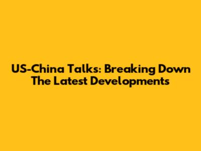 US-China Talks: Breaking Down The Latest Developments