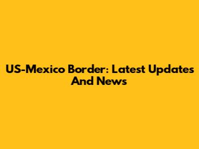 US-Mexico Border: Latest Updates And News