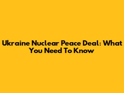 Ukraine Nuclear Peace Deal: What You Need To Know