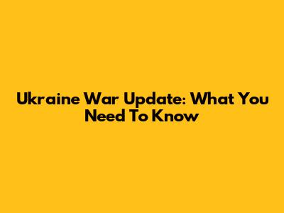 Ukraine War Update: What You Need To Know