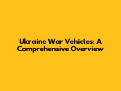Ukraine War Vehicles: A Comprehensive Overview