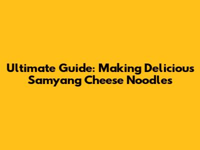 Ultimate Guide: Making Delicious Samyang Cheese Noodles