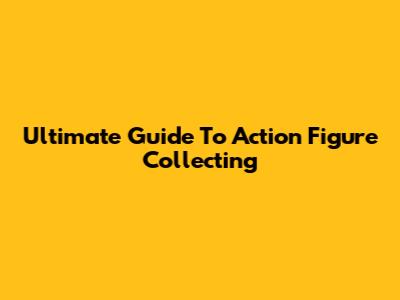 Ultimate Guide To Action Figure Collecting