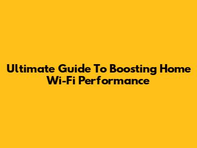 Ultimate Guide To Boosting Home Wi-Fi Performance