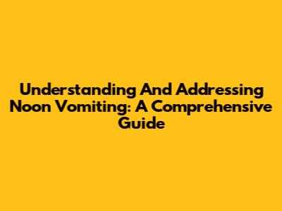 Understanding And Addressing Noon Vomiting: A Comprehensive Guide