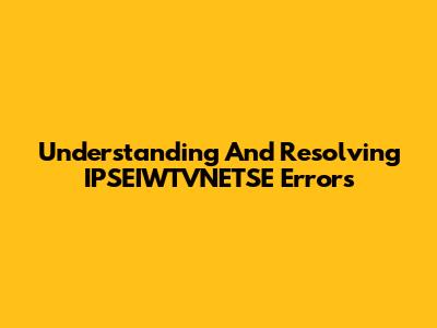 Understanding And Resolving IPSEIWTVNETSE Errors