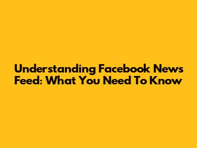 Understanding Facebook News Feed: What You Need To Know