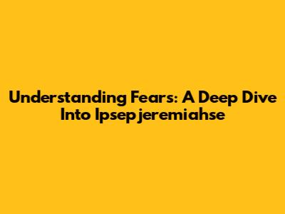 Understanding Fears: A Deep Dive Into Ipsepjeremiahse