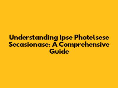 Understanding Ipse Photelsese Secasionase: A Comprehensive Guide