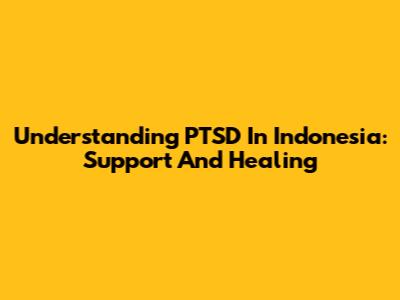 Understanding PTSD In Indonesia: Support And Healing