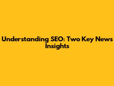 Understanding SEO: Two Key News Insights