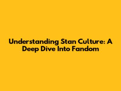 Understanding Stan Culture: A Deep Dive Into Fandom