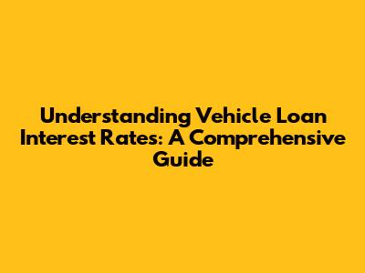 Understanding Vehicle Loan Interest Rates: A Comprehensive Guide