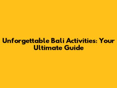 Unforgettable Bali Activities: Your Ultimate Guide