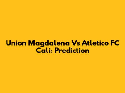Union Magdalena Vs Atletico FC Cali: Prediction