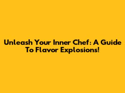 Unleash Your Inner Chef: A Guide To Flavor Explosions!
