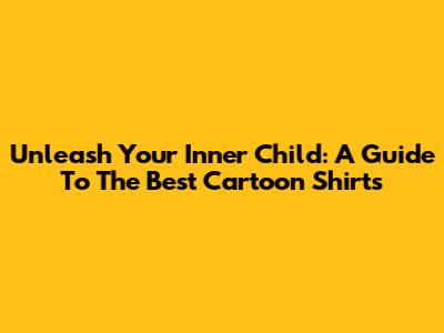 Unleash Your Inner Child: A Guide To The Best Cartoon Shirts