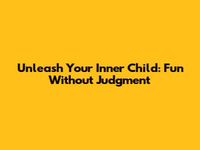 Unleash Your Inner Child: Fun Without Judgment