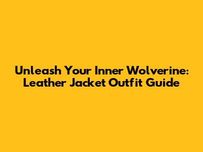 Unleash Your Inner Wolverine: Leather Jacket Outfit Guide