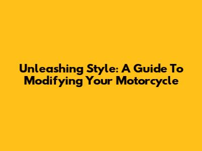 Unleashing Style: A Guide To Modifying Your Motorcycle