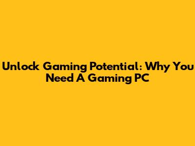 Unlock Gaming Potential: Why You Need A Gaming PC