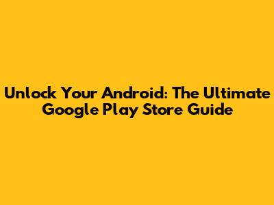 Unlock Your Android: The Ultimate Google Play Store Guide