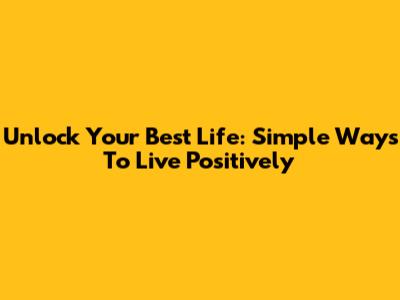 Unlock Your Best Life: Simple Ways To Live Positively