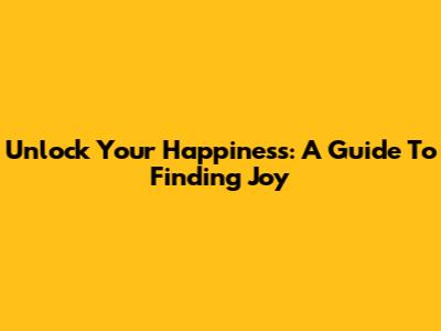 Unlock Your Happiness: A Guide To Finding Joy