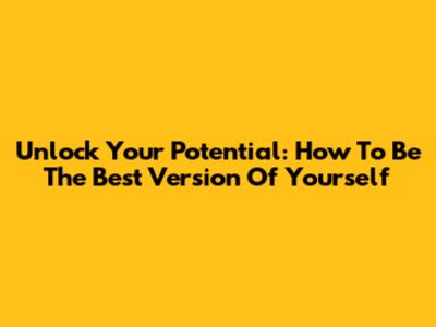 Unlock Your Potential: How To Be The Best Version Of Yourself