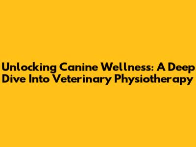 Unlocking Canine Wellness: A Deep Dive Into Veterinary Physiotherapy