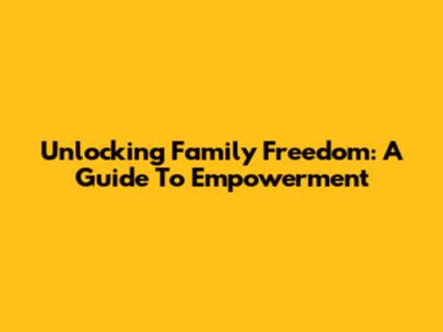 Unlocking Family Freedom: A Guide To Empowerment