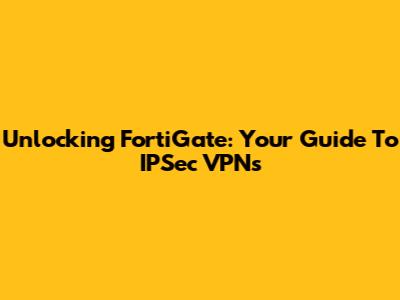 Unlocking FortiGate: Your Guide To IPSec VPNs