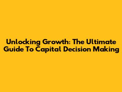 Unlocking Growth: The Ultimate Guide To Capital Decision Making