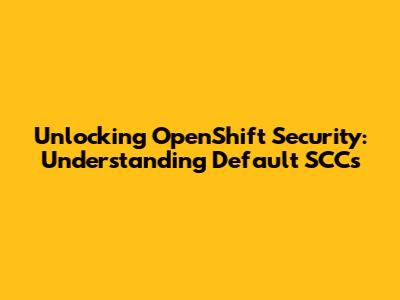 Unlocking OpenShift Security: Understanding Default SCCs