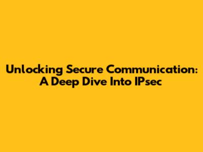 Unlocking Secure Communication: A Deep Dive Into IPsec