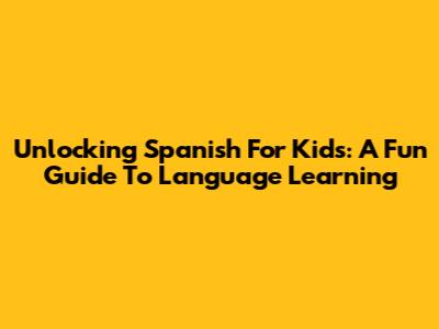 Unlocking Spanish For Kids: A Fun Guide To Language Learning