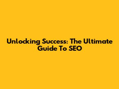 Unlocking Success: The Ultimate Guide To SEO