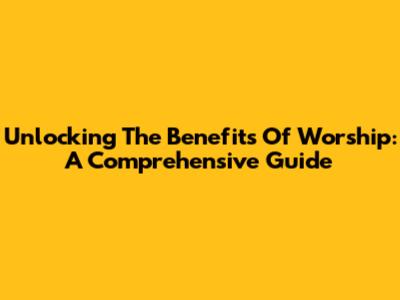 Unlocking The Benefits Of Worship: A Comprehensive Guide