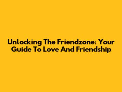 Unlocking The Friendzone: Your Guide To Love And Friendship