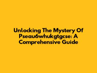 Unlocking The Mystery Of Pseau6whukgtgcse: A Comprehensive Guide