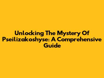 Unlocking The Mystery Of Pseilizakoshyse: A Comprehensive Guide