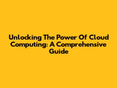 Unlocking The Power Of Cloud Computing: A Comprehensive Guide